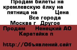 Продам билеты на кремлевскую ёлку на 29.12 пятница на 10.00 › Цена ­ 5 000 - Все города, Москва г. Другое » Продам   . Ненецкий АО,Каратайка п.